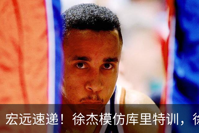 宏远速递！徐杰模仿库里特训，徐昕确定美方经纪，张文逸降薪留队